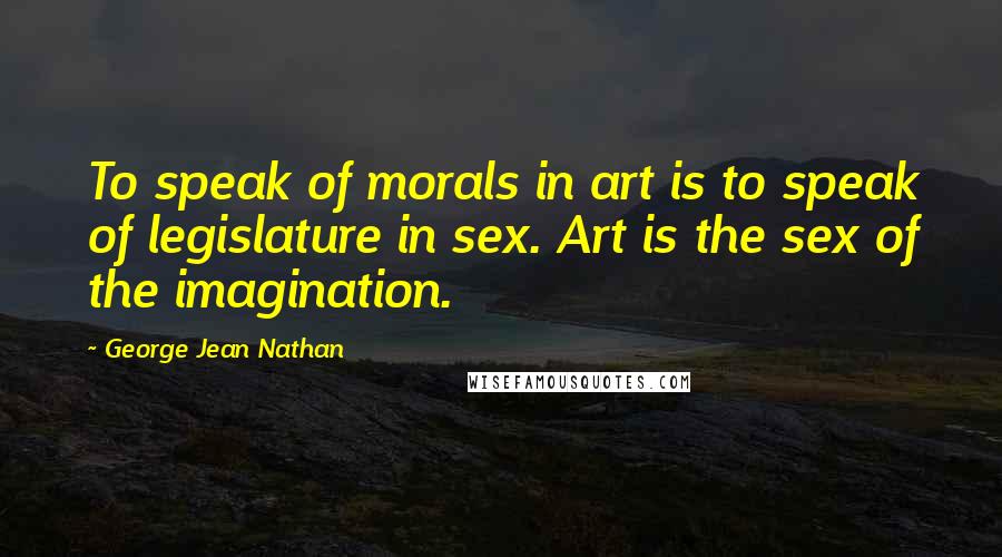 George Jean Nathan Quotes: To speak of morals in art is to speak of legislature in sex. Art is the sex of the imagination.