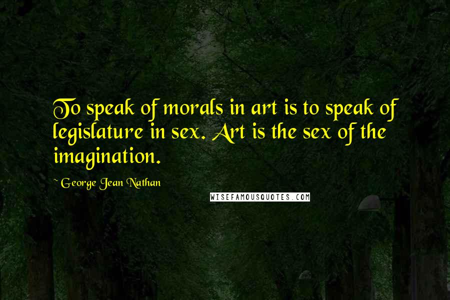 George Jean Nathan Quotes: To speak of morals in art is to speak of legislature in sex. Art is the sex of the imagination.