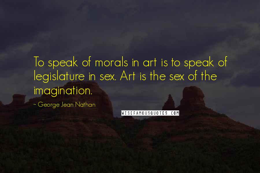 George Jean Nathan Quotes: To speak of morals in art is to speak of legislature in sex. Art is the sex of the imagination.