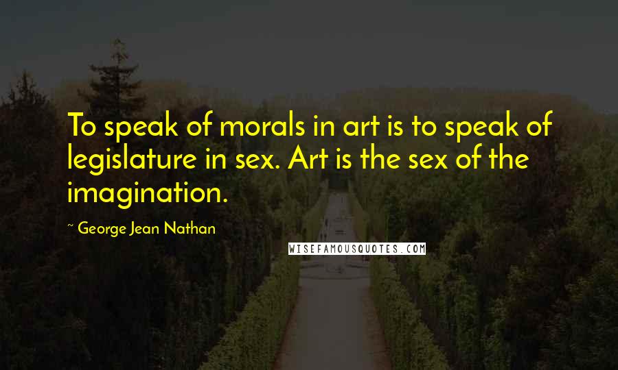 George Jean Nathan Quotes: To speak of morals in art is to speak of legislature in sex. Art is the sex of the imagination.