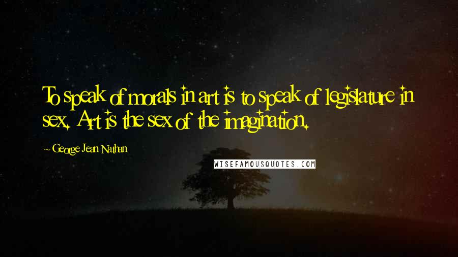 George Jean Nathan Quotes: To speak of morals in art is to speak of legislature in sex. Art is the sex of the imagination.