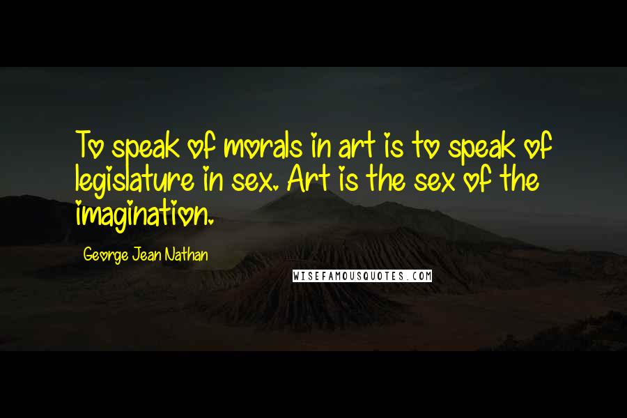 George Jean Nathan Quotes: To speak of morals in art is to speak of legislature in sex. Art is the sex of the imagination.