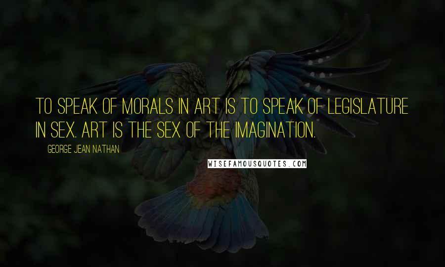 George Jean Nathan Quotes: To speak of morals in art is to speak of legislature in sex. Art is the sex of the imagination.