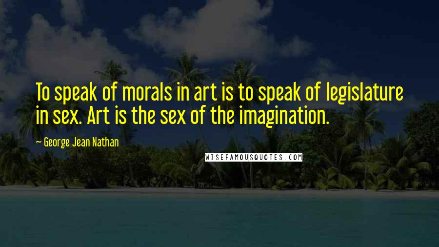 George Jean Nathan Quotes: To speak of morals in art is to speak of legislature in sex. Art is the sex of the imagination.