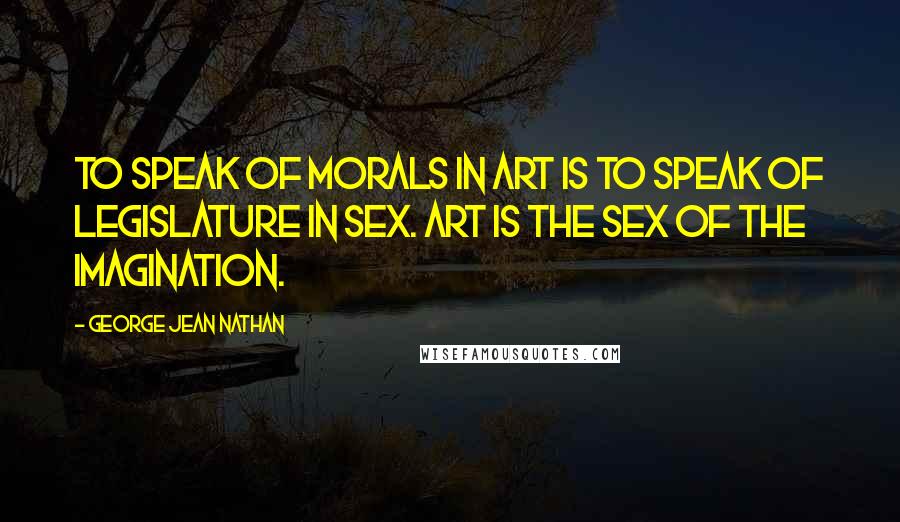 George Jean Nathan Quotes: To speak of morals in art is to speak of legislature in sex. Art is the sex of the imagination.