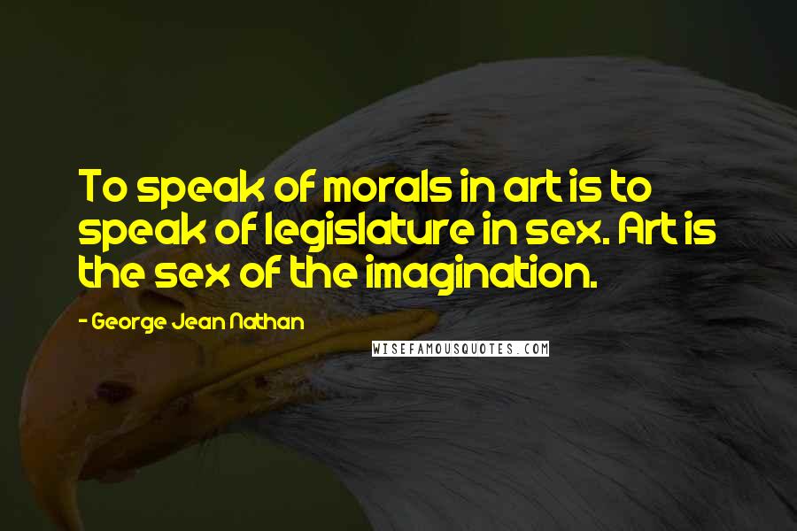 George Jean Nathan Quotes: To speak of morals in art is to speak of legislature in sex. Art is the sex of the imagination.