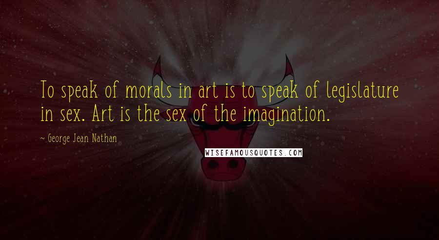 George Jean Nathan Quotes: To speak of morals in art is to speak of legislature in sex. Art is the sex of the imagination.