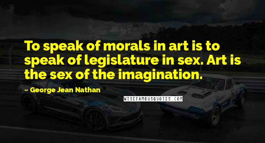 George Jean Nathan Quotes: To speak of morals in art is to speak of legislature in sex. Art is the sex of the imagination.