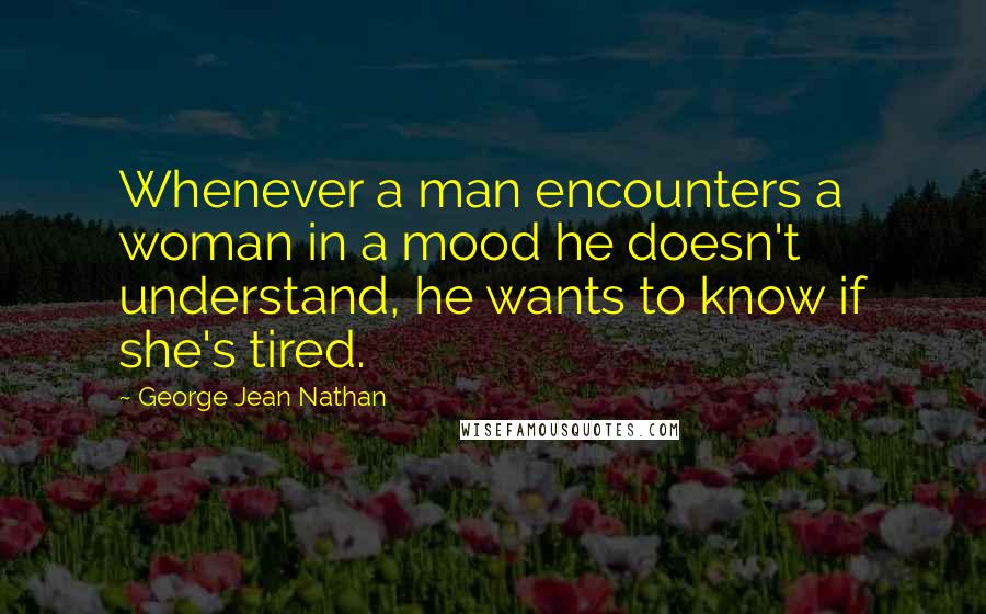 George Jean Nathan Quotes: Whenever a man encounters a woman in a mood he doesn't understand, he wants to know if she's tired.