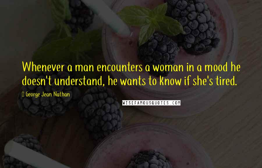 George Jean Nathan Quotes: Whenever a man encounters a woman in a mood he doesn't understand, he wants to know if she's tired.
