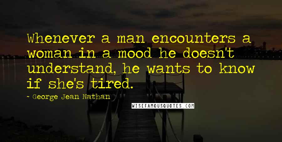 George Jean Nathan Quotes: Whenever a man encounters a woman in a mood he doesn't understand, he wants to know if she's tired.