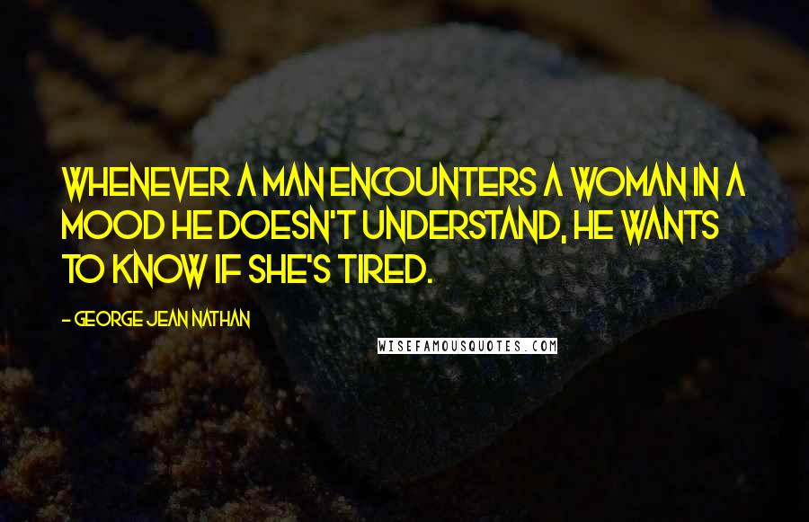 George Jean Nathan Quotes: Whenever a man encounters a woman in a mood he doesn't understand, he wants to know if she's tired.