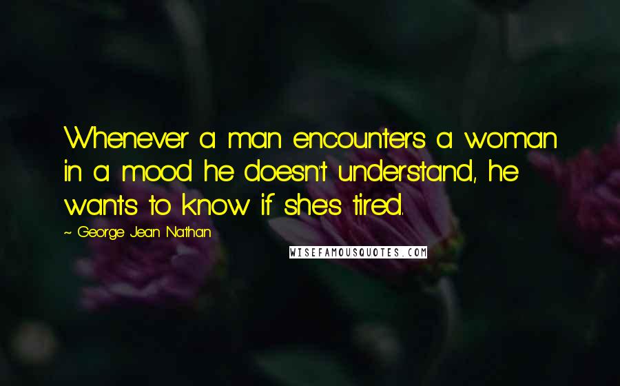 George Jean Nathan Quotes: Whenever a man encounters a woman in a mood he doesn't understand, he wants to know if she's tired.