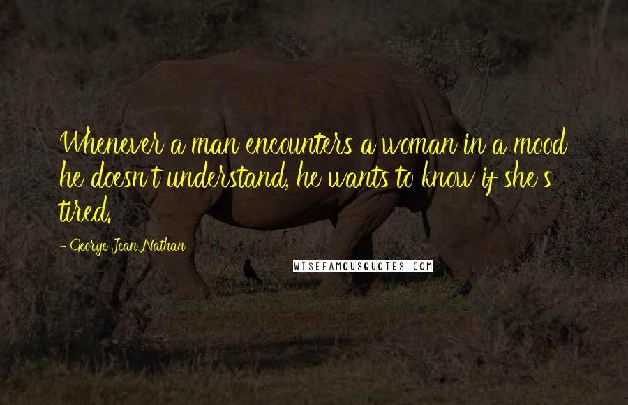 George Jean Nathan Quotes: Whenever a man encounters a woman in a mood he doesn't understand, he wants to know if she's tired.