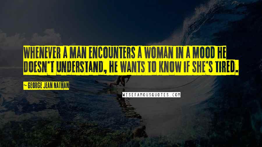 George Jean Nathan Quotes: Whenever a man encounters a woman in a mood he doesn't understand, he wants to know if she's tired.