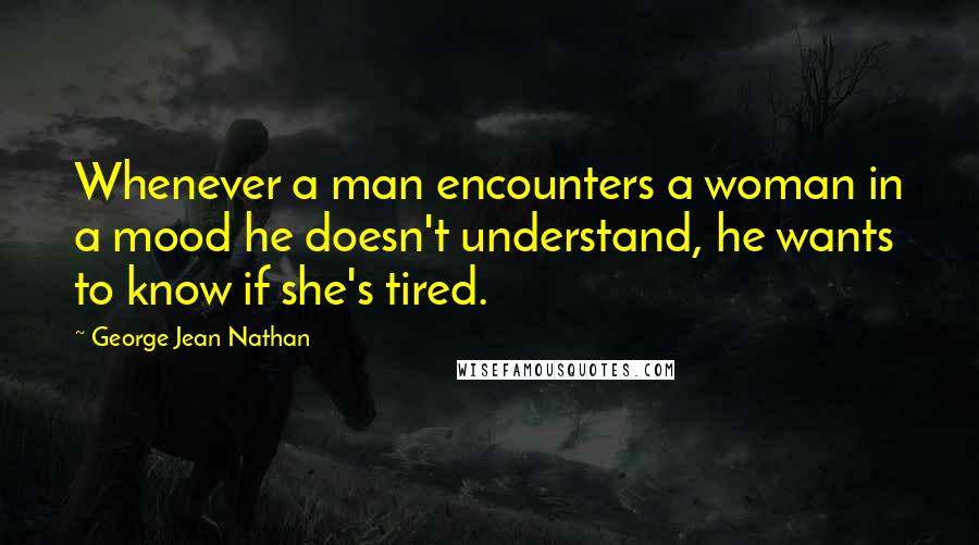 George Jean Nathan Quotes: Whenever a man encounters a woman in a mood he doesn't understand, he wants to know if she's tired.