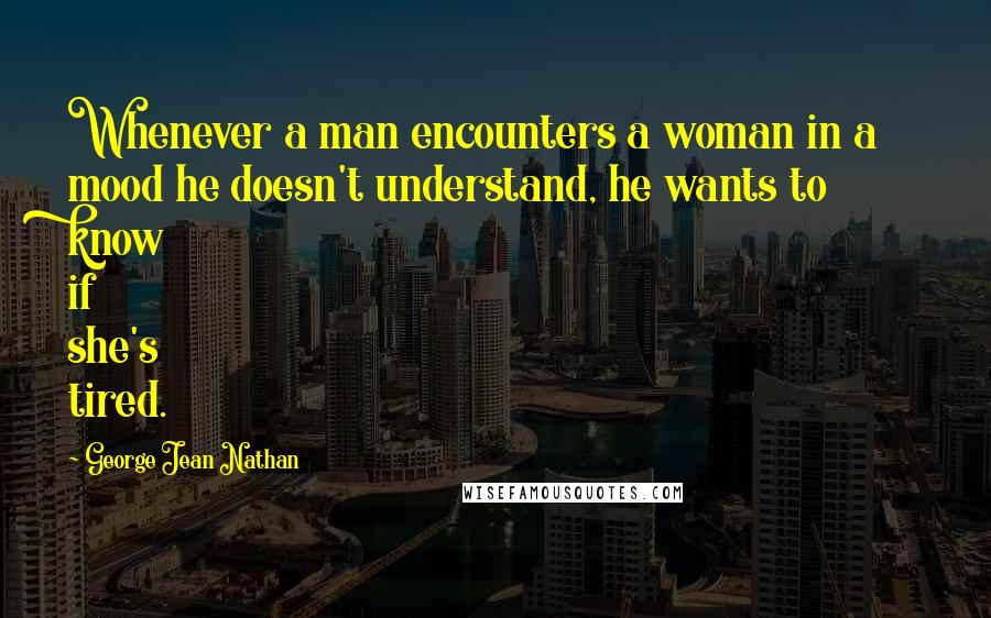 George Jean Nathan Quotes: Whenever a man encounters a woman in a mood he doesn't understand, he wants to know if she's tired.