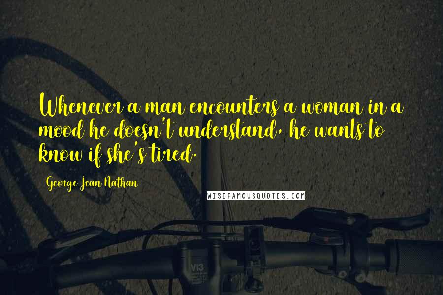 George Jean Nathan Quotes: Whenever a man encounters a woman in a mood he doesn't understand, he wants to know if she's tired.