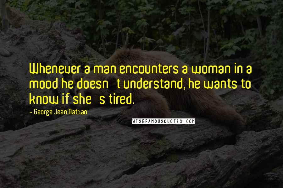 George Jean Nathan Quotes: Whenever a man encounters a woman in a mood he doesn't understand, he wants to know if she's tired.