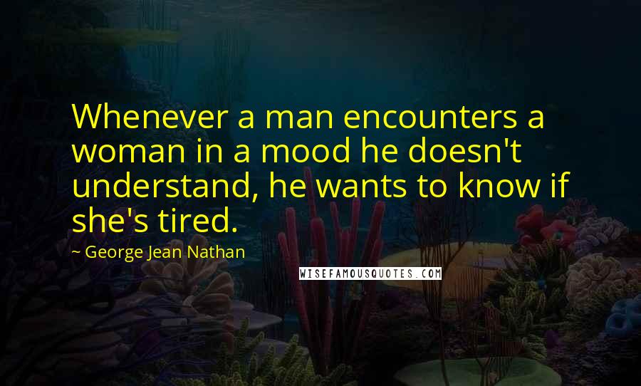 George Jean Nathan Quotes: Whenever a man encounters a woman in a mood he doesn't understand, he wants to know if she's tired.