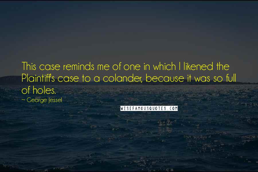 George Jessel Quotes: This case reminds me of one in which I likened the Plaintiff's case to a colander, because it was so full of holes.