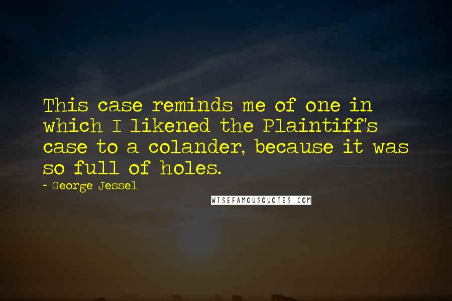 George Jessel Quotes: This case reminds me of one in which I likened the Plaintiff's case to a colander, because it was so full of holes.