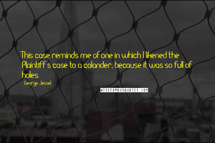 George Jessel Quotes: This case reminds me of one in which I likened the Plaintiff's case to a colander, because it was so full of holes.