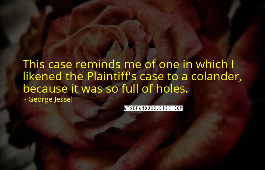 George Jessel Quotes: This case reminds me of one in which I likened the Plaintiff's case to a colander, because it was so full of holes.