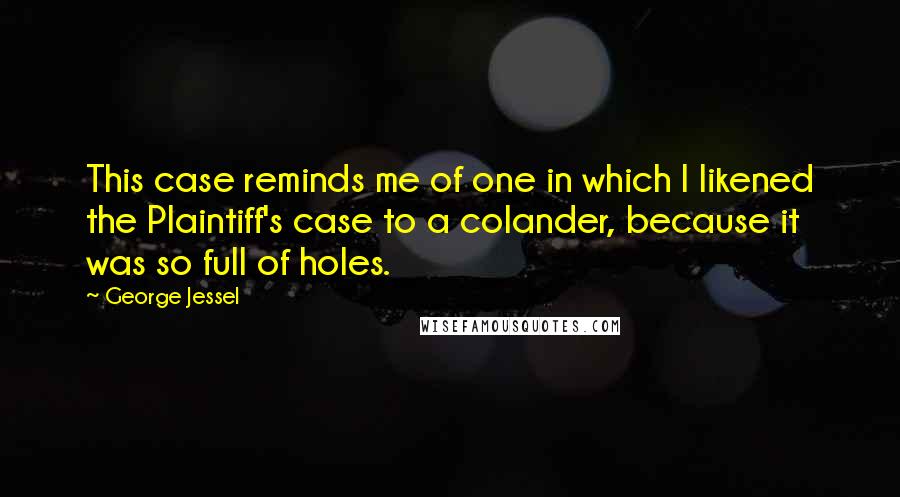George Jessel Quotes: This case reminds me of one in which I likened the Plaintiff's case to a colander, because it was so full of holes.