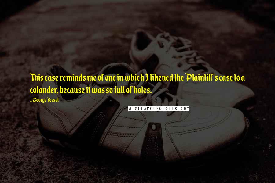 George Jessel Quotes: This case reminds me of one in which I likened the Plaintiff's case to a colander, because it was so full of holes.