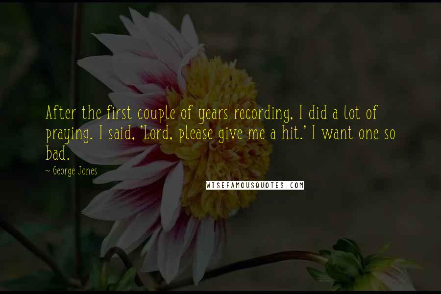George Jones Quotes: After the first couple of years recording, I did a lot of praying. I said, 'Lord, please give me a hit.' I want one so bad.