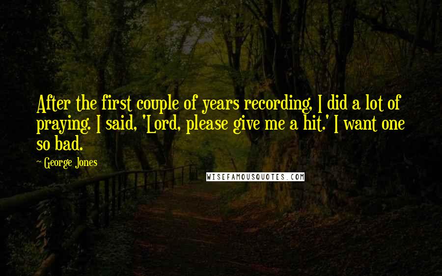 George Jones Quotes: After the first couple of years recording, I did a lot of praying. I said, 'Lord, please give me a hit.' I want one so bad.