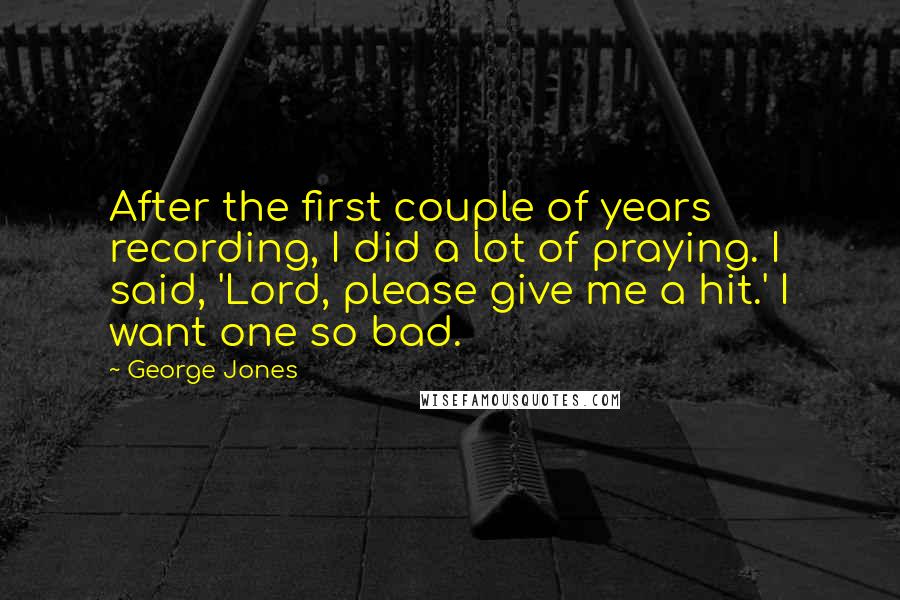 George Jones Quotes: After the first couple of years recording, I did a lot of praying. I said, 'Lord, please give me a hit.' I want one so bad.