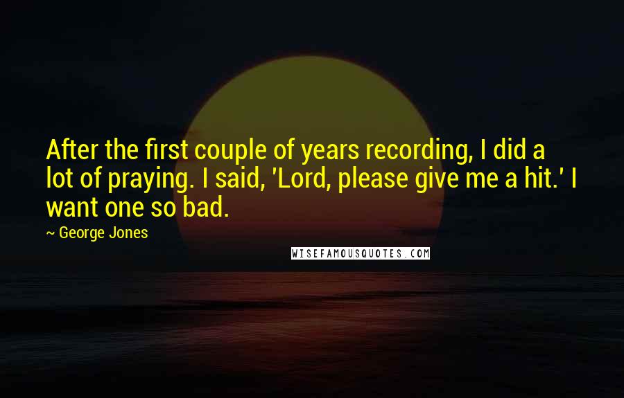 George Jones Quotes: After the first couple of years recording, I did a lot of praying. I said, 'Lord, please give me a hit.' I want one so bad.