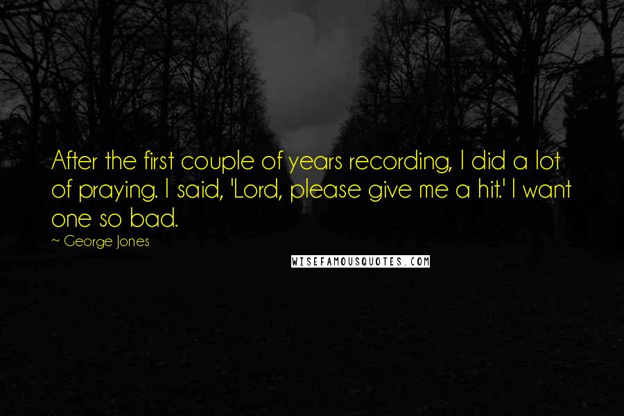 George Jones Quotes: After the first couple of years recording, I did a lot of praying. I said, 'Lord, please give me a hit.' I want one so bad.