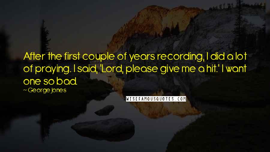 George Jones Quotes: After the first couple of years recording, I did a lot of praying. I said, 'Lord, please give me a hit.' I want one so bad.