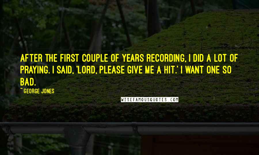 George Jones Quotes: After the first couple of years recording, I did a lot of praying. I said, 'Lord, please give me a hit.' I want one so bad.