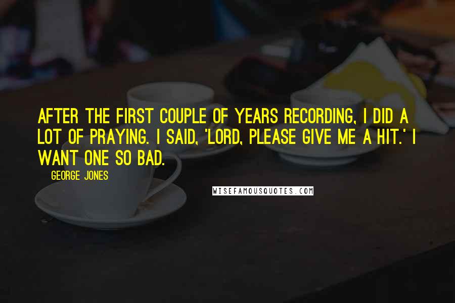 George Jones Quotes: After the first couple of years recording, I did a lot of praying. I said, 'Lord, please give me a hit.' I want one so bad.