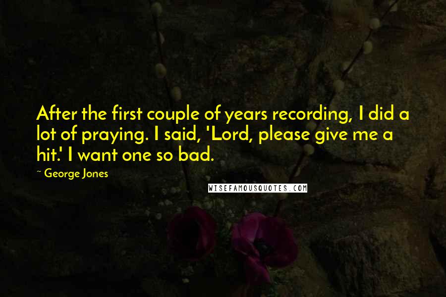 George Jones Quotes: After the first couple of years recording, I did a lot of praying. I said, 'Lord, please give me a hit.' I want one so bad.