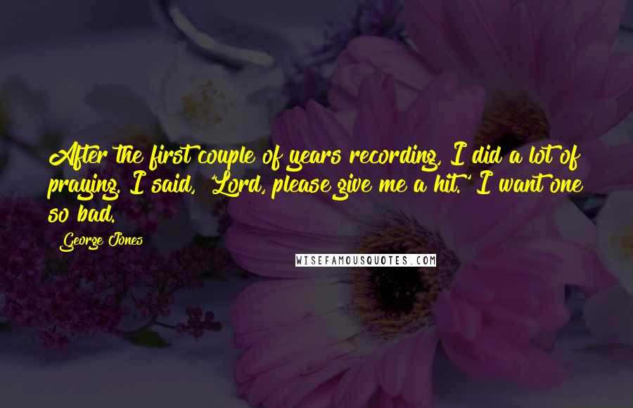 George Jones Quotes: After the first couple of years recording, I did a lot of praying. I said, 'Lord, please give me a hit.' I want one so bad.