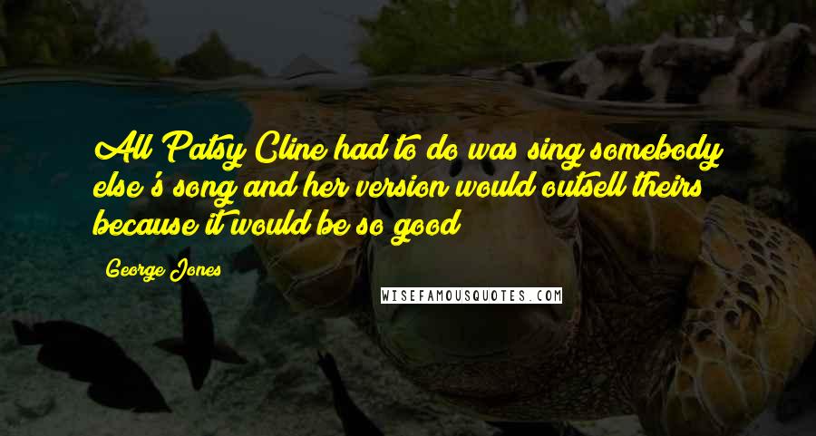 George Jones Quotes: All Patsy Cline had to do was sing somebody else's song and her version would outsell theirs because it would be so good!