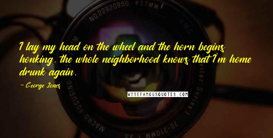 George Jones Quotes: I lay my head on the wheel and the horn begins honking, the whole neighborhood knows that I'm home drunk again.