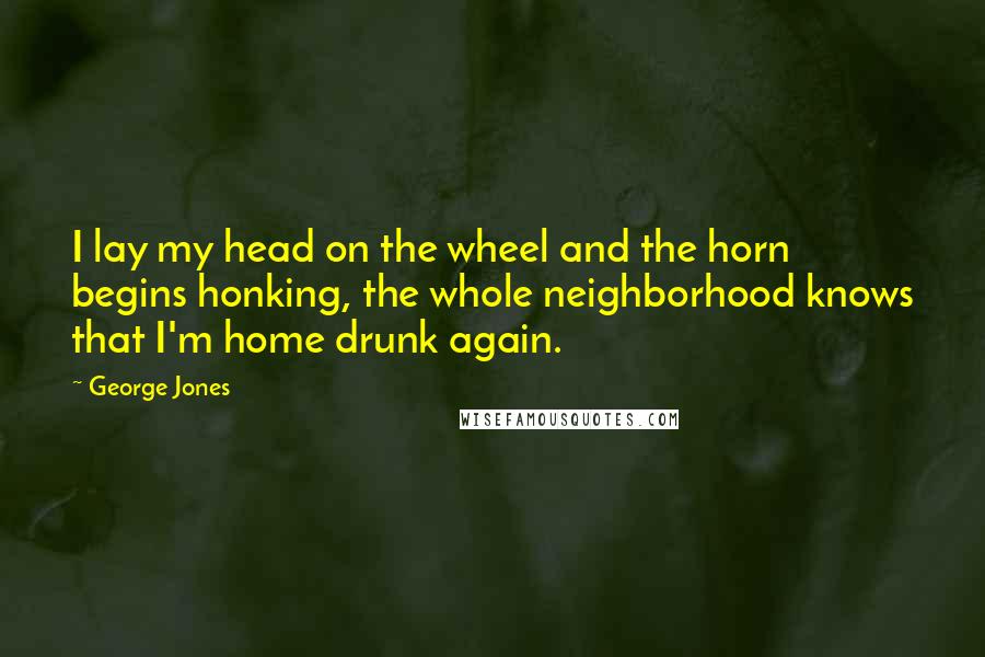 George Jones Quotes: I lay my head on the wheel and the horn begins honking, the whole neighborhood knows that I'm home drunk again.