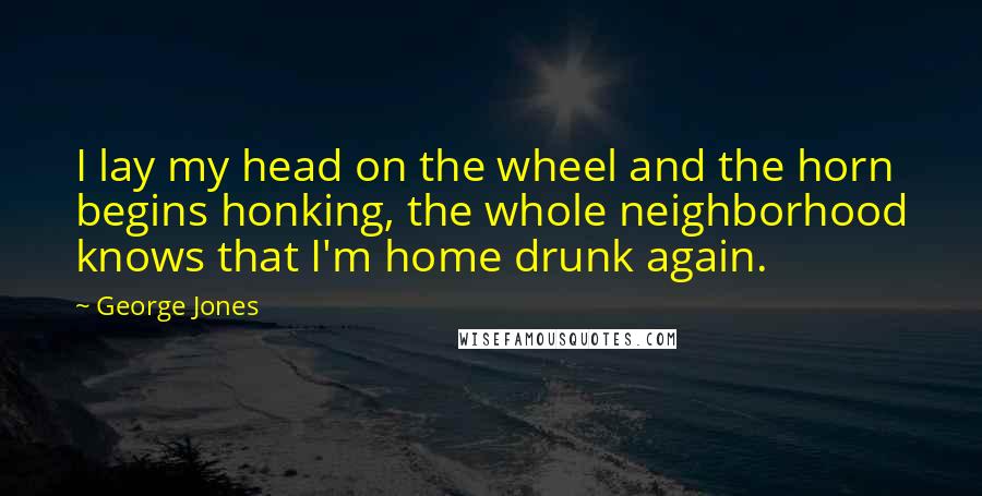 George Jones Quotes: I lay my head on the wheel and the horn begins honking, the whole neighborhood knows that I'm home drunk again.