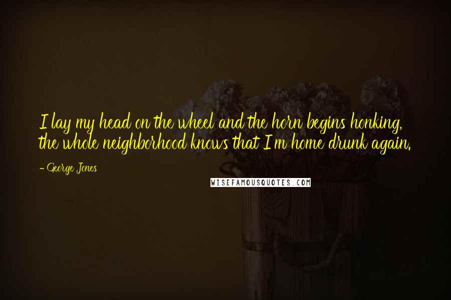 George Jones Quotes: I lay my head on the wheel and the horn begins honking, the whole neighborhood knows that I'm home drunk again.