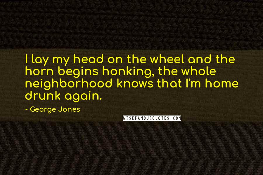 George Jones Quotes: I lay my head on the wheel and the horn begins honking, the whole neighborhood knows that I'm home drunk again.