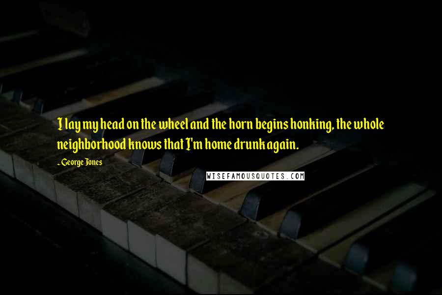 George Jones Quotes: I lay my head on the wheel and the horn begins honking, the whole neighborhood knows that I'm home drunk again.