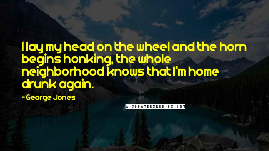 George Jones Quotes: I lay my head on the wheel and the horn begins honking, the whole neighborhood knows that I'm home drunk again.