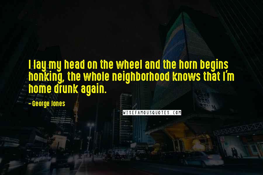 George Jones Quotes: I lay my head on the wheel and the horn begins honking, the whole neighborhood knows that I'm home drunk again.