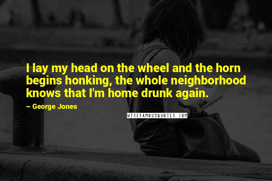 George Jones Quotes: I lay my head on the wheel and the horn begins honking, the whole neighborhood knows that I'm home drunk again.